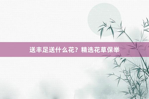 送丰足送什么花？精选花草保举